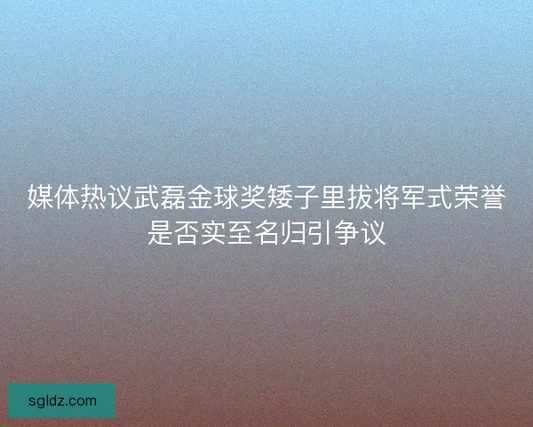 媒体热议武磊金球奖矮子里拔将军式荣誉是否实至名归引争议