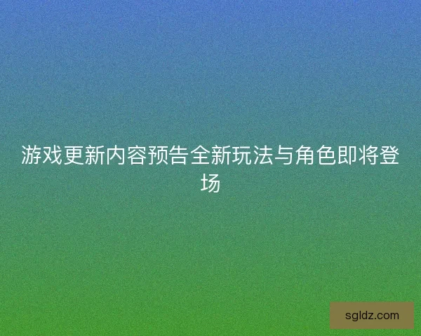 游戏更新内容预告全新玩法与角色即将登场