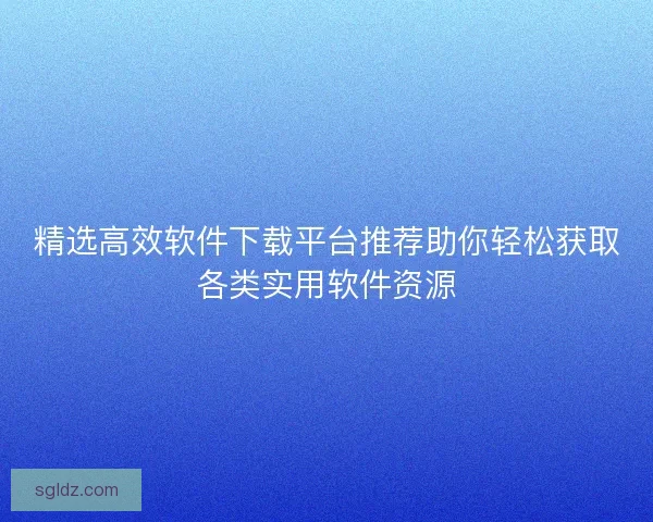 精选高效软件下载平台推荐助你轻松获取各类实用软件资源
