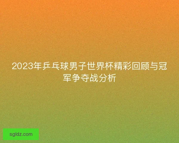 2023年乒乓球男子世界杯精彩回顾与冠军争夺战分析