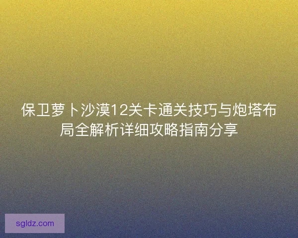 保卫萝卜沙漠12关卡通关技巧与炮塔布局全解析详细攻略指南分享