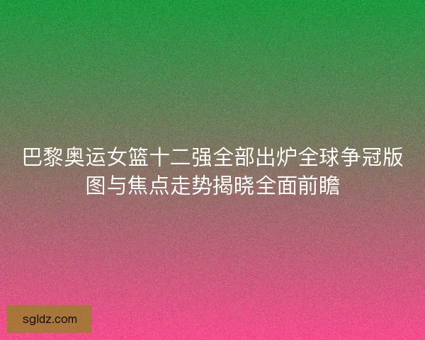 巴黎奥运女篮十二强全部出炉全球争冠版图与焦点走势揭晓全面前瞻