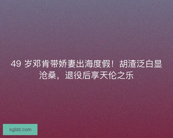 49 岁邓肯带娇妻出海度假！胡渣泛白显沧桑，退役后享天伦之乐