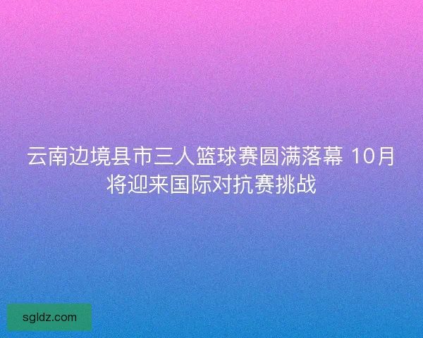 云南边境县市三人篮球赛圆满落幕 10月将迎来国际对抗赛挑战 云南边境县市三人篮球赛圆满落幕 10月将迎来国际对抗赛挑战