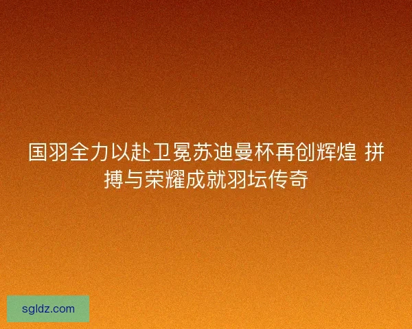 国羽全力以赴卫冕苏迪曼杯再创辉煌 拼搏与荣耀成就羽坛传奇 国羽全力以赴卫冕苏迪曼杯再创辉煌 拼搏与荣耀成就羽坛传奇