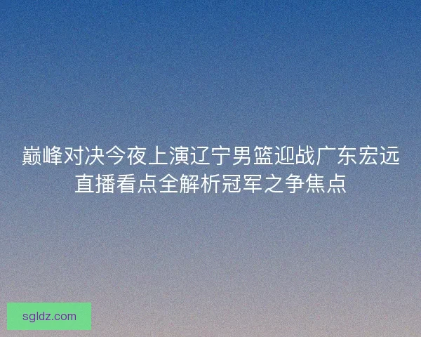 巅峰对决今夜上演辽宁男篮迎战广东宏远直播看点全解析冠军之争焦点