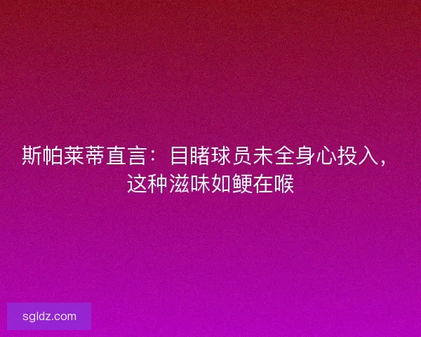 斯帕莱蒂直言：目睹球员未全身心投入，这种滋味如鲠在喉