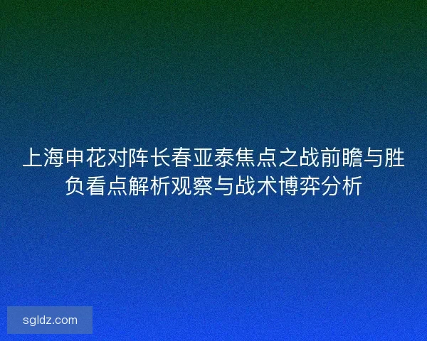 上海申花对阵长春亚泰焦点之战前瞻与胜负看点解析观察与战术博弈分析 上海申花对阵长春亚泰焦点之战前瞻与胜负看点解析观察与战术博弈分析