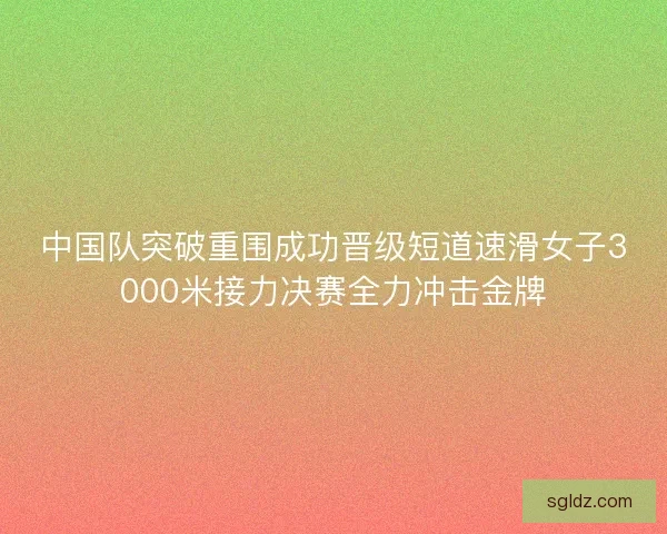 中国队突破重围成功晋级短道速滑女子3000米接力决赛全力冲击金牌