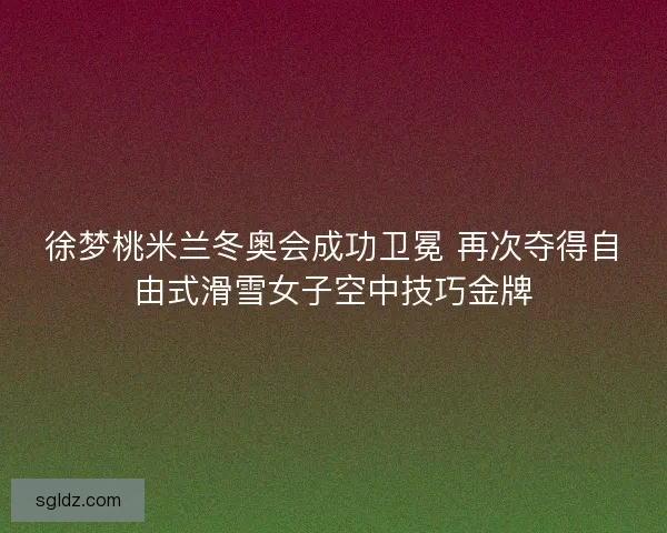 徐梦桃米兰冬奥会成功卫冕 再次夺得自由式滑雪女子空中技巧金牌