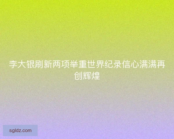 李大银刷新两项举重世界纪录信心满满再创辉煌