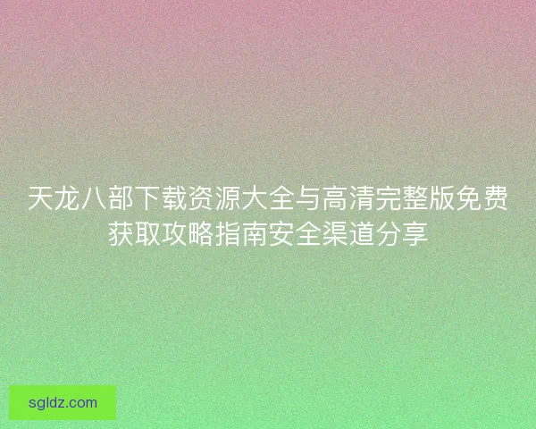 天龙八部下载资源大全与高清完整版免费获取攻略指南安全渠道分享