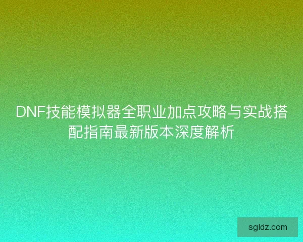DNF技能模拟器全职业加点攻略与实战搭配指南最新版本深度解析