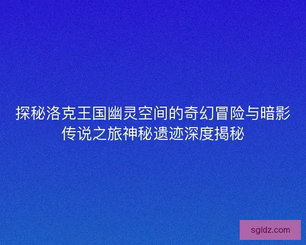 探秘洛克王国幽灵空间的奇幻冒险与暗影传说之旅神秘遗迹深度揭秘 探秘洛克王国幽灵空间的奇幻冒险与暗影传说之旅神秘遗迹深度揭秘