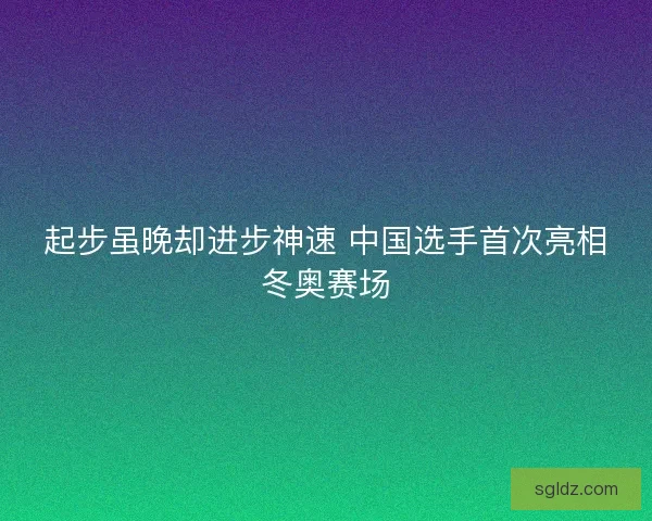 起步虽晚却进步神速 中国选手首次亮相冬奥赛场 起步虽晚却进步神速 中国选手首次亮相冬奥赛场
