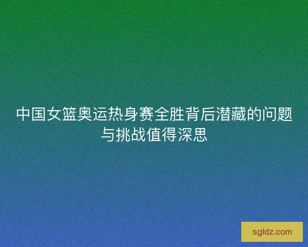 中国女篮奥运热身赛全胜背后潜藏的问题与挑战值得深思
