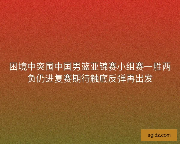 困境中突围中国男篮亚锦赛小组赛一胜两负仍进复赛期待触底反弹再出发