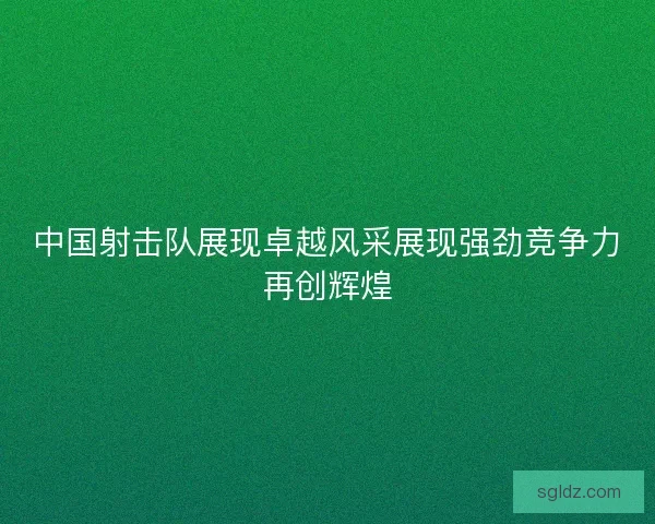 中国射击队展现卓越风采展现强劲竞争力再创辉煌 中国射击队展现卓越风采展现强劲竞争力再创辉煌