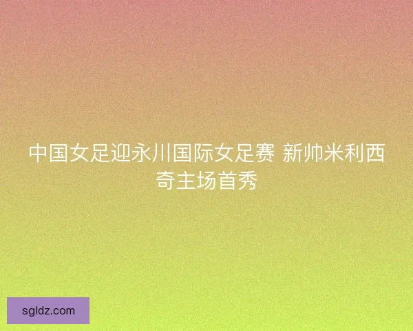 中国女足迎永川国际女足赛 新帅米利西奇主场首秀 中国女足迎永川国际女足赛 新帅米利西奇主场首秀