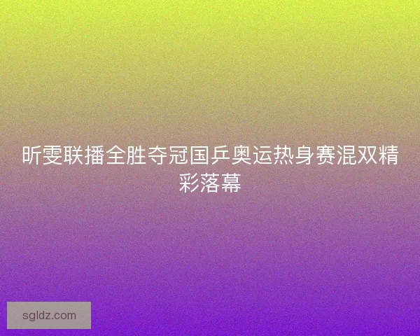 昕雯联播全胜夺冠国乒奥运热身赛混双精彩落幕