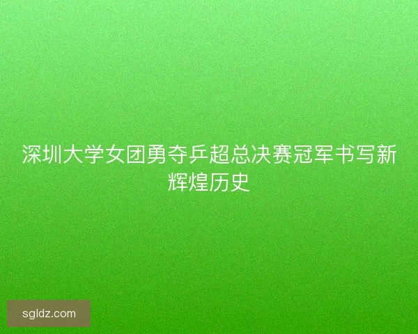 深圳大学女团勇夺乒超总决赛冠军书写新辉煌历史