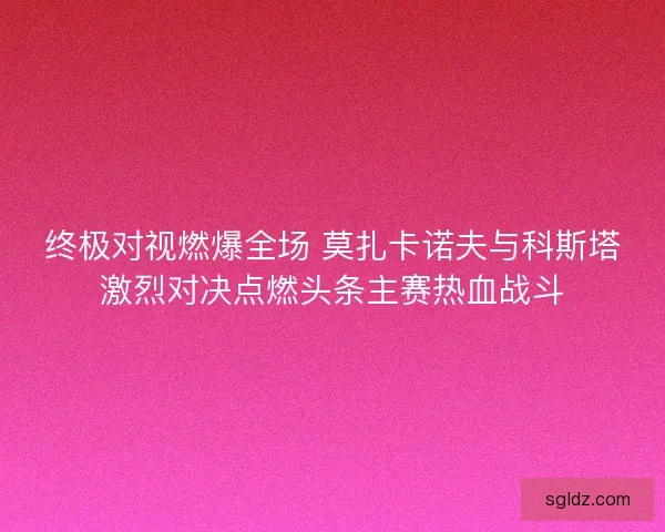 终极对视燃爆全场 莫扎卡诺夫与科斯塔激烈对决点燃头条主赛热血战斗