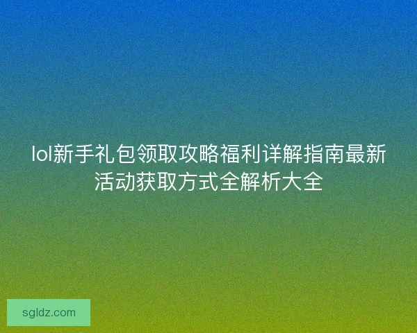 lol新手礼包领取攻略福利详解指南最新活动获取方式全解析大全