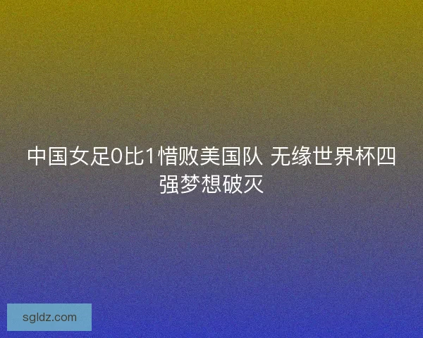 中国女足0比1惜败美国队 无缘世界杯四强梦想破灭